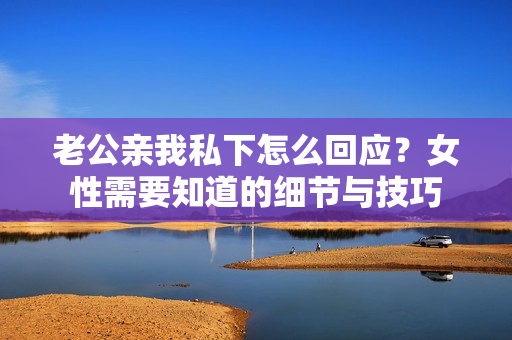 老公亲我私下怎么回应？女性需要知道的细节与技巧