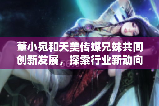 董小宛和天美传媒兄妹共同创新发展，探索行业新动向