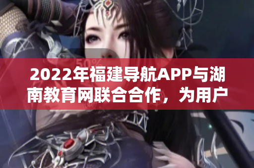 2022年福建导航APP与湖南教育网联合合作，为用户提供更多教育资源