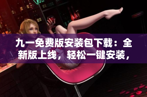 九一免费版安装包下载：全新版上线，轻松一键安装，快速享受免费服务