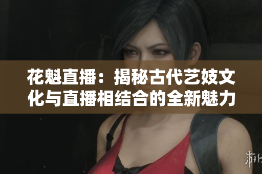 花魁直播：揭秘古代艺妓文化与直播相结合的全新魅力