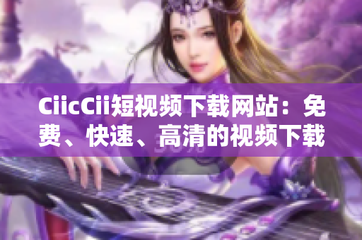CiicCii短视频下载网站：免费、快速、高清的视频下载平台