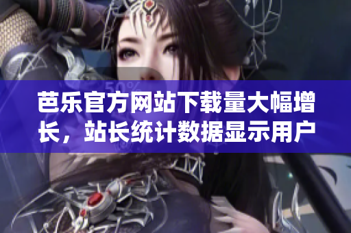 芭乐官方网站下载量大幅增长，站长统计数据显示用户访问量持续攀升