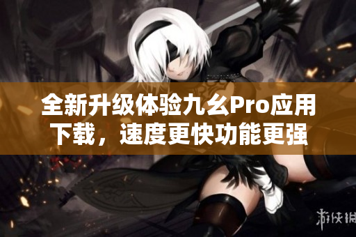 全新升级体验九幺Pro应用下载，速度更快功能更强
