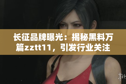 长征品牌曝光：揭秘黑料万篇zztt11，引发行业关注