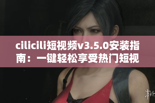 cilicili短视频v3.5.0安装指南：一键轻松享受热门短视频 创意分享