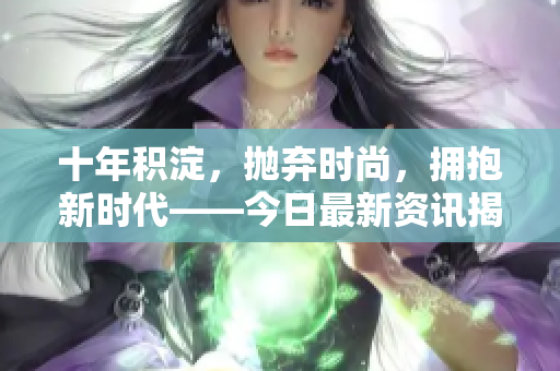 十年积淀，抛弃时尚，拥抱新时代——今日最新资讯揭秘