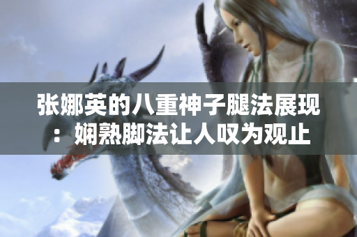 张娜英的八重神子腿法展现：娴熟脚法让人叹为观止