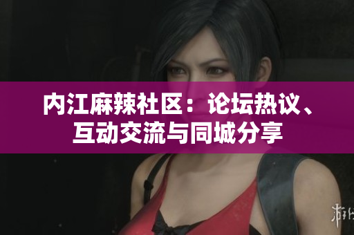 内江麻辣社区：论坛热议、互动交流与同城分享