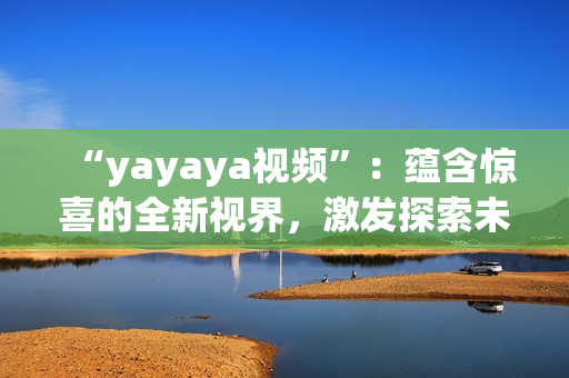 “yayaya视频”：蕴含惊喜的全新视界，激发探索未知的视听盛宴