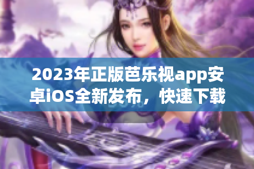 2023年正版芭乐视app安卓iOS全新发布，快速下载畅享看剧新体验