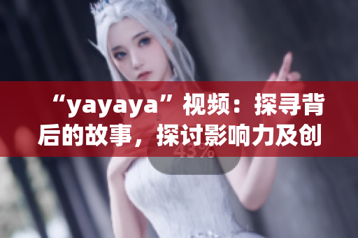 “yayaya”视频：探寻背后的故事，探讨影响力及创作过程
