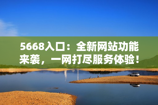 5668入口：全新网站功能来袭，一网打尽服务体验！