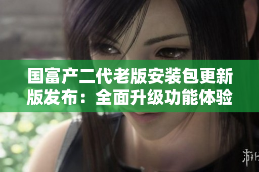 国富产二代老版安装包更新版发布：全面升级功能体验