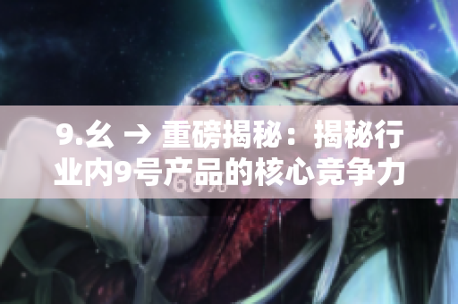 9.幺 → 重磅揭秘：揭秘行业内9号产品的核心竞争力