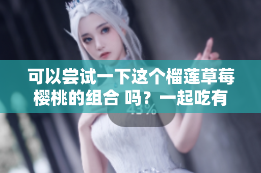 可以尝试一下这个榴莲草莓樱桃的组合 吗？一起吃有哪些好处？
