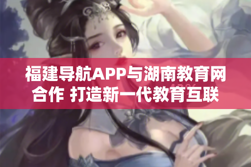 福建导航APP与湖南教育网合作 打造新一代教育互联网平台