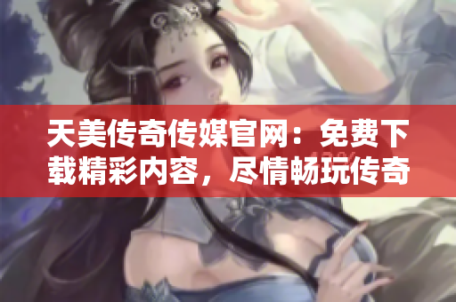 天美传奇传媒官网：免费下载精彩内容，尽情畅玩传奇游戏