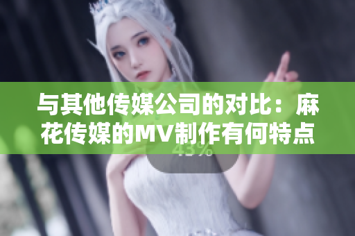 与其他传媒公司的对比：麻花传媒的MV制作有何特点？