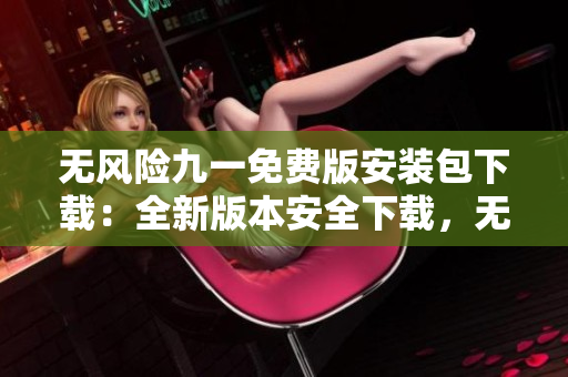 无风险九一免费版安装包下载：全新版本安全下载，无需担心风险，安全有保障