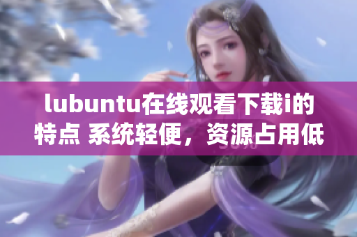 lubuntu在线观看下载i的特点 系统轻便，资源占用低，支持流畅在线观看和快速下载
