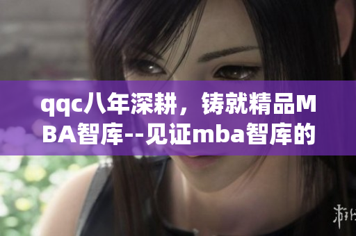 qqc八年深耕，铸就精品MBA智库--见证mba智库的沉淀与成长