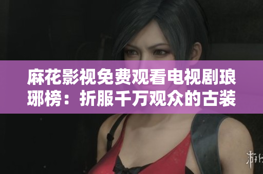 麻花影视免费观看电视剧琅琊榜：折服千万观众的古装经典再现