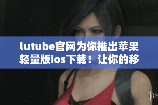 lutube官网为你推出苹果轻量版ios下载！让你的移动设备更轻巧便携愉快观赏视频！
