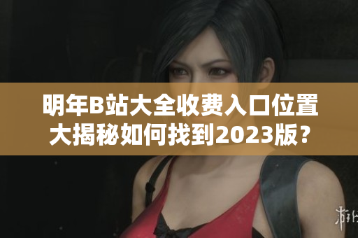 明年B站大全收费入口位置大揭秘如何找到2023版？
