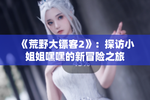 《荒野大镖客2》：探访小姐姐嘿嘿的新冒险之旅