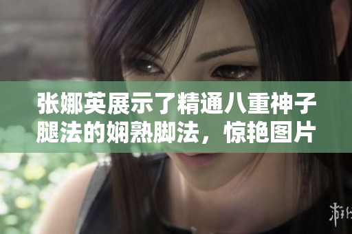 张娜英展示了精通八重神子腿法的娴熟脚法，惊艳图片曝光
