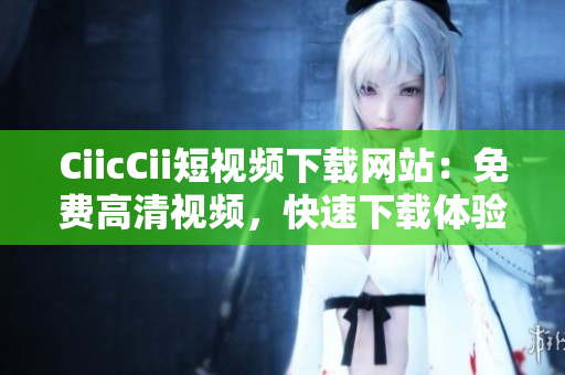 CiicCii短视频下载网站：免费高清视频，快速下载体验