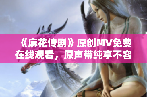 《麻花传剧》原创MV免费在线观看，原声带纯享不容错过