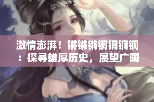 激情澎湃！锵锵锵铜铜铜铜：探寻雄厚历史，展望广阔未来