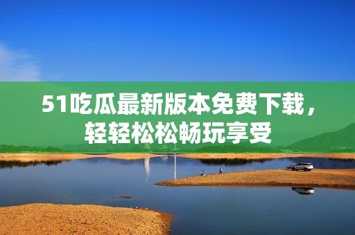 51吃瓜最新版本免费下载，轻轻松松畅玩享受