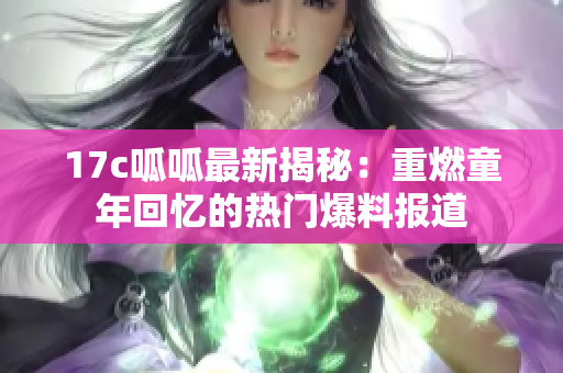 17c呱呱最新揭秘：重燃童年回忆的热门爆料报道