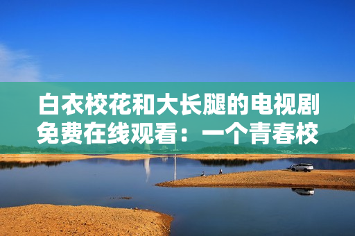 白衣校花和大长腿的电视剧免费在线观看：一个青春校园爱情故事