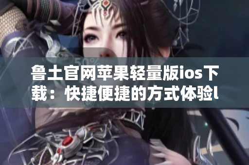 鲁土官网苹果轻量版ios下载：快捷便捷的方式体验lutube的精彩内容