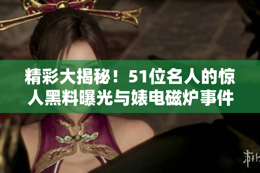 精彩大揭秘！51位名人的惊人黑料曝光与婊电磁炉事件揭秘