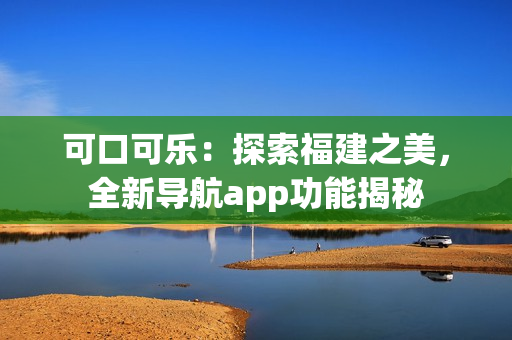 可口可乐：探索福建之美，全新导航app功能揭秘