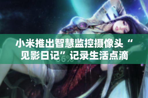 小米推出智慧监控摄像头“见影日记”记录生活点滴