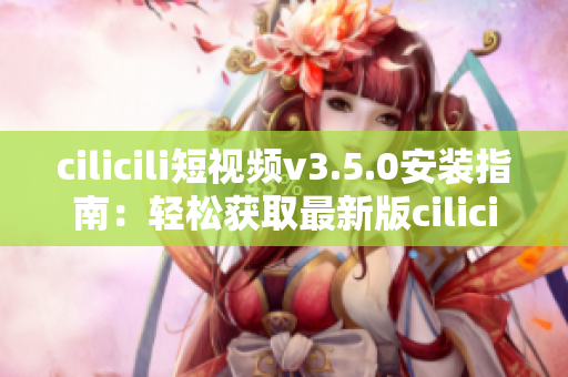 cilicili短视频v3.5.0安装指南：轻松获取最新版cilicili短视频应用