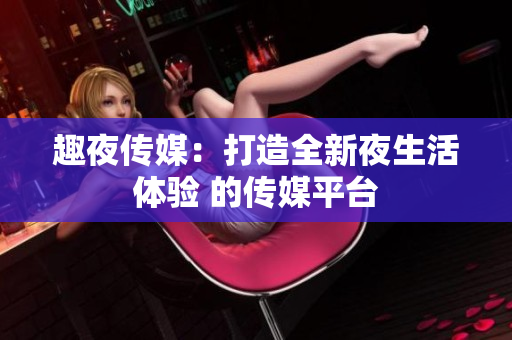 趣夜传媒：打造全新夜生活体验 的传媒平台