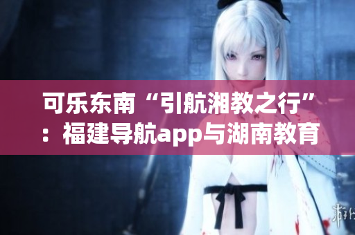 可乐东南“引航湘教之行”：福建导航app与湖南教育携手共进