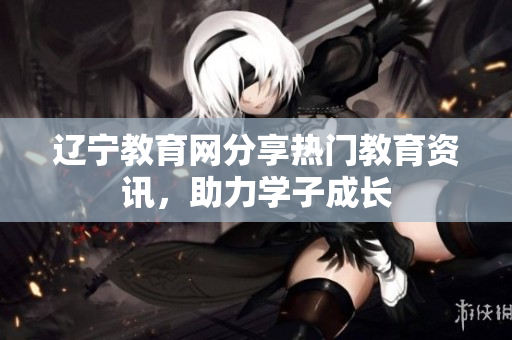 辽宁教育网分享热门教育资讯，助力学子成长