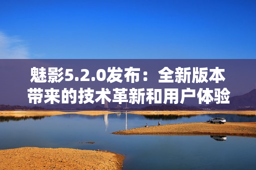 魅影5.2.0发布：全新版本带来的技术革新和用户体验优化