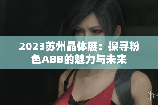 2023苏州晶体展：探寻粉色ABB的魅力与未来