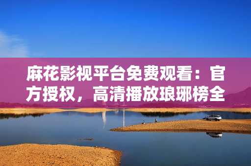 麻花影视平台免费观看：官方授权，高清播放琅琊榜全集，精彩剧情尽收眼底