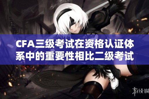 CFA三级考试在资格认证体系中的重要性相比二级考试更为突出
