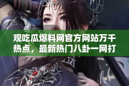 观吃瓜爆料网官方网站万千热点，最新热门八卦一网打尽